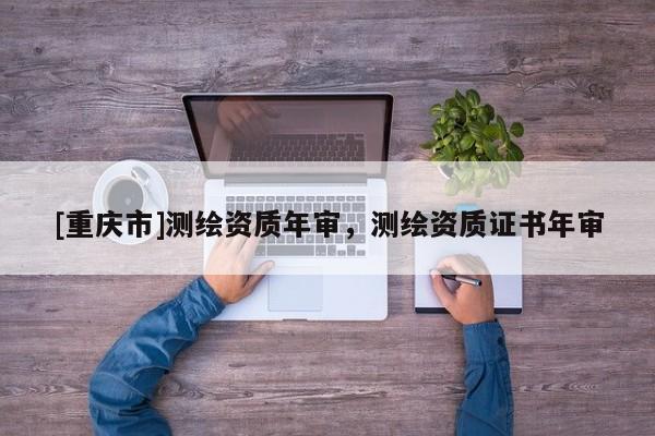 [重慶市]測(cè)繪資質(zhì)年審，測(cè)繪資質(zhì)證書(shū)年審