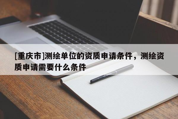 [重慶市]測繪單位的資質(zhì)申請條件，測繪資質(zhì)申請需要什么條件