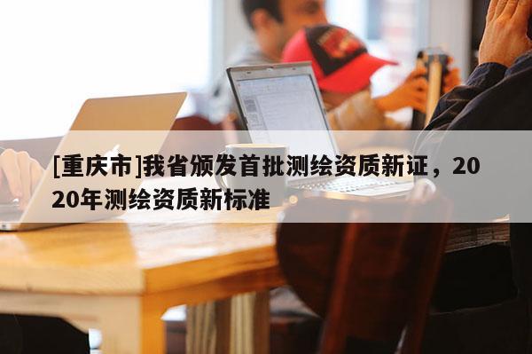 [重慶市]我省頒發(fā)首批測繪資質(zhì)新證，2020年測繪資質(zhì)新標(biāo)準(zhǔn)