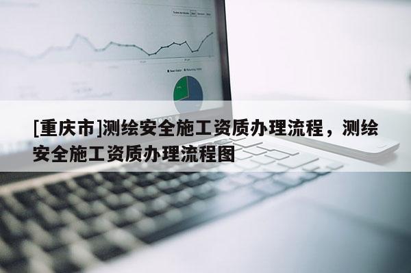 [重慶市]測繪安全施工資質(zhì)辦理流程，測繪安全施工資質(zhì)辦理流程圖
