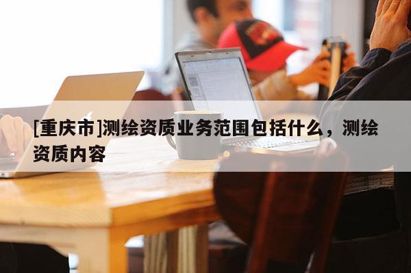 [重慶市]測(cè)繪資質(zhì)業(yè)務(wù)范圍包括什么，測(cè)繪資質(zhì)內(nèi)容