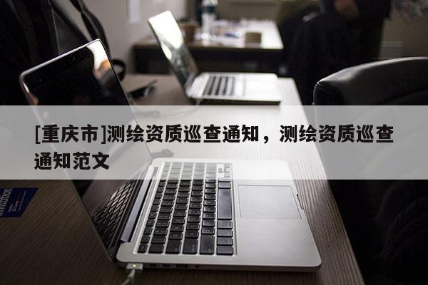 [重慶市]測繪資質(zhì)巡查通知，測繪資質(zhì)巡查通知范文
