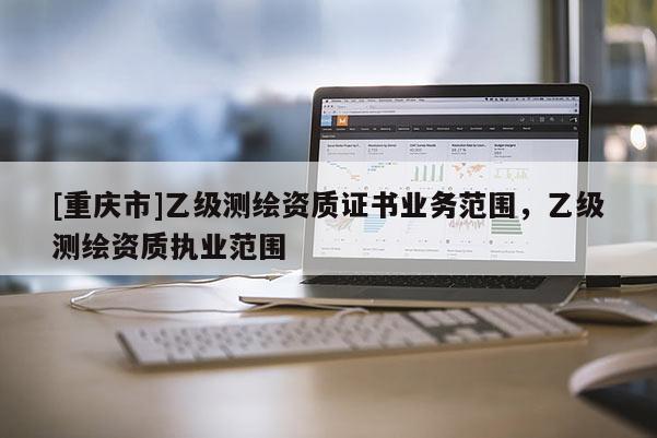 [重慶市]乙級測繪資質證書業(yè)務范圍，乙級測繪資質執(zhí)業(yè)范圍