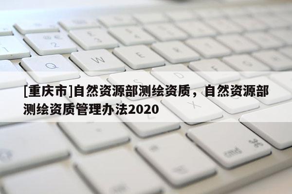 [重慶市]自然資源部測(cè)繪資質(zhì)，自然資源部測(cè)繪資質(zhì)管理辦法2020