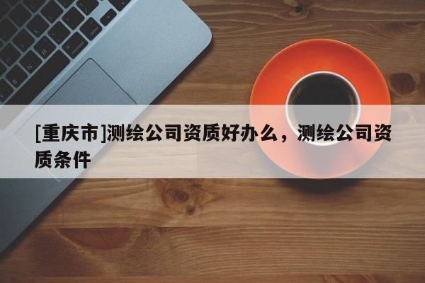[重慶市]測(cè)繪公司資質(zhì)好辦么，測(cè)繪公司資質(zhì)條件
