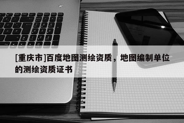 [重慶市]百度地圖測(cè)繪資質(zhì)，地圖編制單位的測(cè)繪資質(zhì)證書