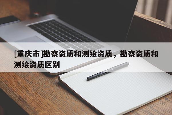 [重慶市]勘察資質(zhì)和測(cè)繪資質(zhì)，勘察資質(zhì)和測(cè)繪資質(zhì)區(qū)別