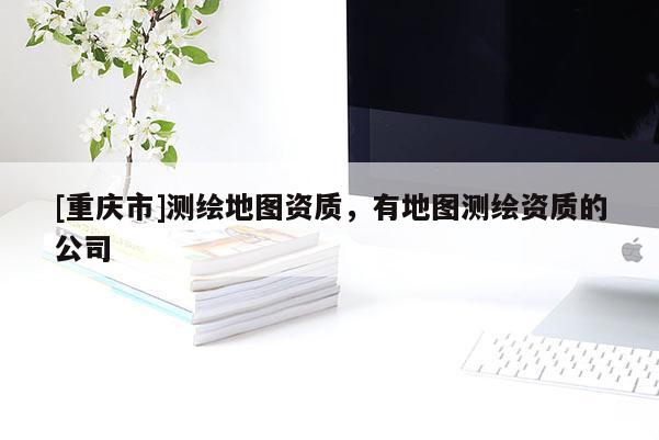 [重慶市]測繪地圖資質(zhì)，有地圖測繪資質(zhì)的公司