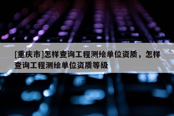 [重慶市]怎樣查詢工程測(cè)繪單位資質(zhì)，怎樣查詢工程測(cè)繪單位資質(zhì)等級(jí)