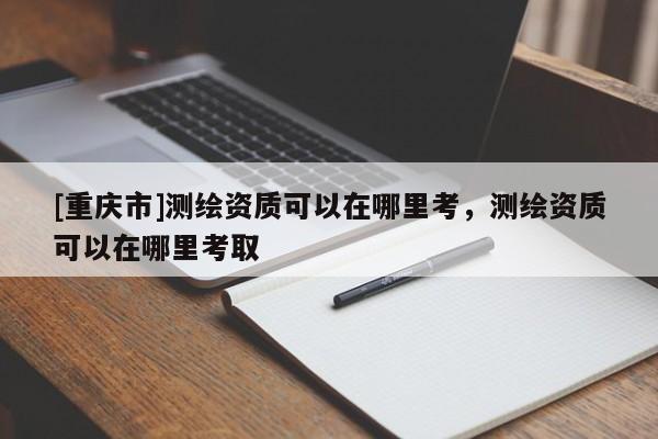 [重慶市]測(cè)繪資質(zhì)可以在哪里考，測(cè)繪資質(zhì)可以在哪里考取