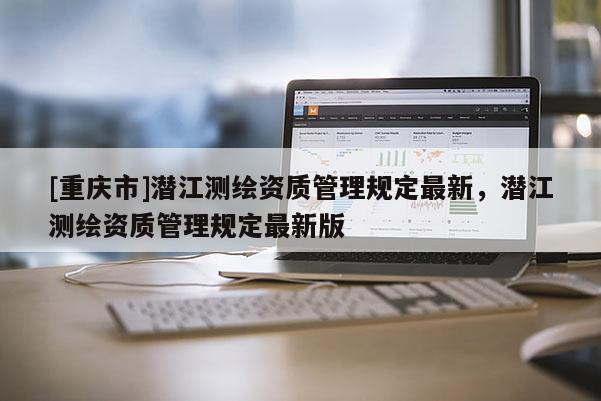 [重慶市]潛江測(cè)繪資質(zhì)管理規(guī)定最新，潛江測(cè)繪資質(zhì)管理規(guī)定最新版