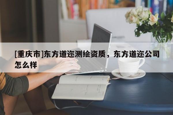 [重慶市]東方道邇測繪資質(zhì)，東方道邇公司怎么樣
