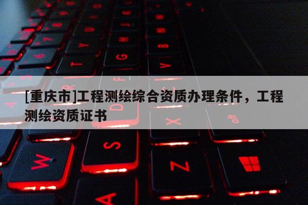[重慶市]工程測(cè)繪綜合資質(zhì)辦理?xiàng)l件，工程測(cè)繪資質(zhì)證書