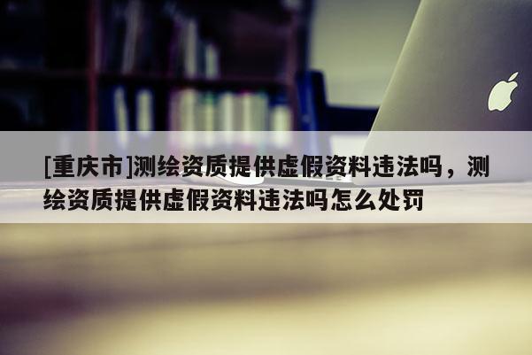 [重慶市]測繪資質(zhì)提供虛假資料違法嗎，測繪資質(zhì)提供虛假資料違法嗎怎么處罰