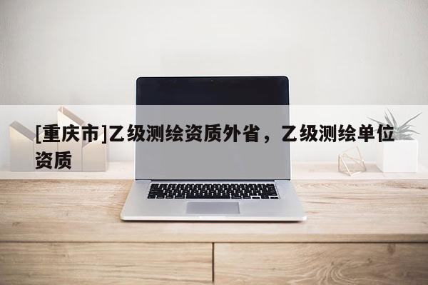 [重慶市]乙級測繪資質(zhì)外省，乙級測繪單位資質(zhì)