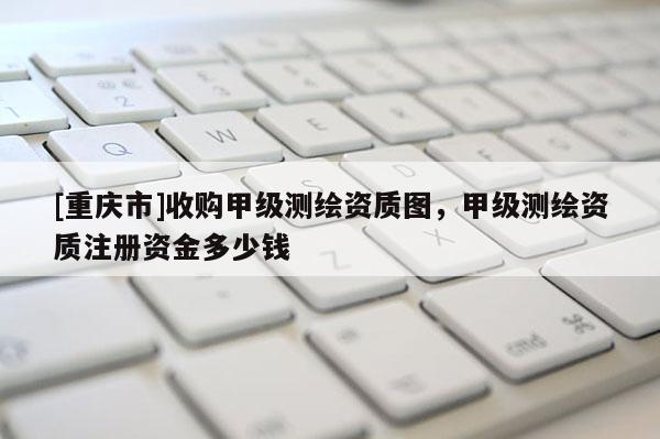 [重慶市]收購甲級(jí)測(cè)繪資質(zhì)圖，甲級(jí)測(cè)繪資質(zhì)注冊(cè)資金多少錢