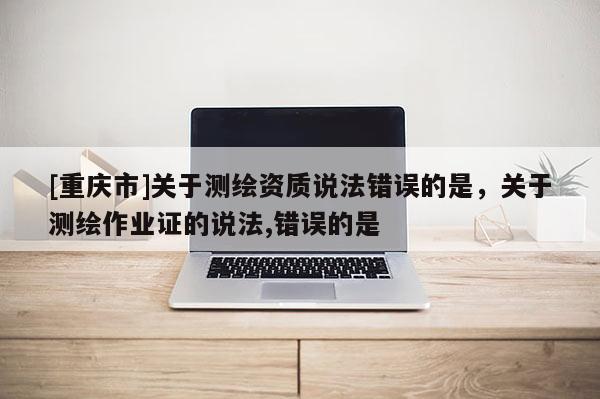 [重慶市]關(guān)于測繪資質(zhì)說法錯誤的是，關(guān)于測繪作業(yè)證的說法,錯誤的是 