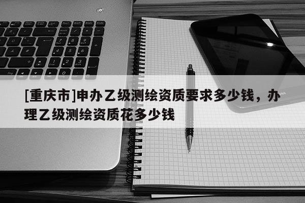 [重慶市]申辦乙級測繪資質要求多少錢，辦理乙級測繪資質花多少錢