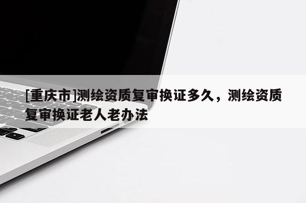 [重慶市]測(cè)繪資質(zhì)復(fù)審換證多久，測(cè)繪資質(zhì)復(fù)審換證老人老辦法