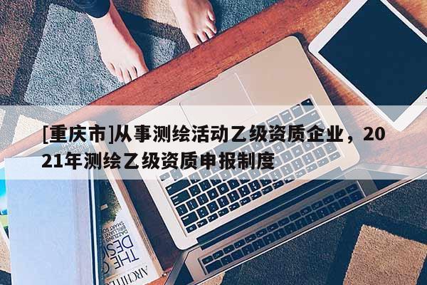 [重慶市]從事測繪活動乙級資質(zhì)企業(yè)，2021年測繪乙級資質(zhì)申報制度