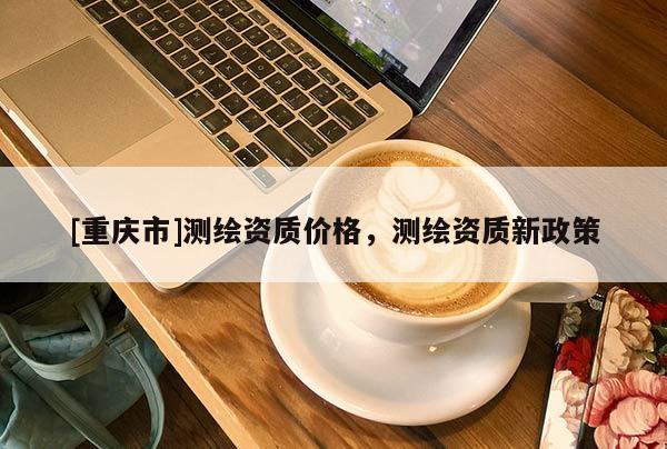 [重慶市]測繪資質(zhì)價格，測繪資質(zhì)新政策