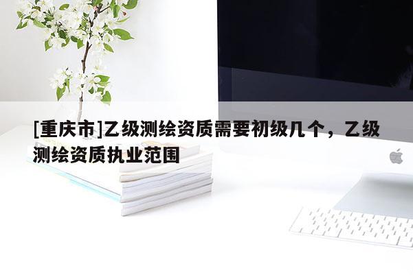 [重慶市]乙級測繪資質(zhì)需要初級幾個，乙級測繪資質(zhì)執(zhí)業(yè)范圍