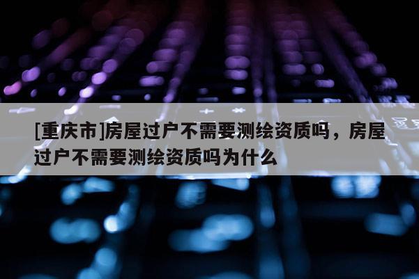 [重慶市]房屋過(guò)戶(hù)不需要測(cè)繪資質(zhì)嗎，房屋過(guò)戶(hù)不需要測(cè)繪資質(zhì)嗎為什么