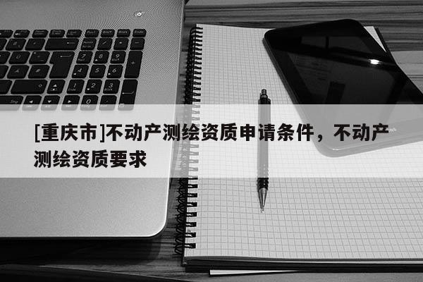 [重慶市]不動產(chǎn)測繪資質(zhì)申請條件，不動產(chǎn)測繪資質(zhì)要求
