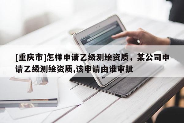 [重慶市]怎樣申請乙級測繪資質(zhì)，某公司申請乙級測繪資質(zhì),該申請由誰審批