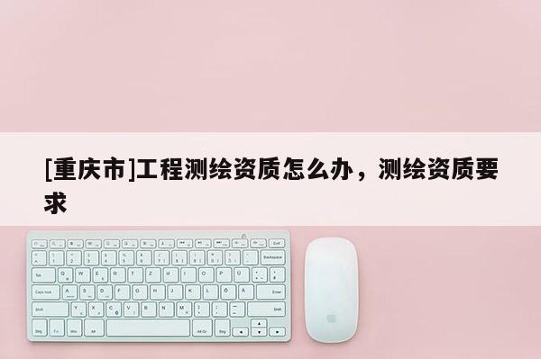 [重慶市]工程測(cè)繪資質(zhì)怎么辦，測(cè)繪資質(zhì)要求