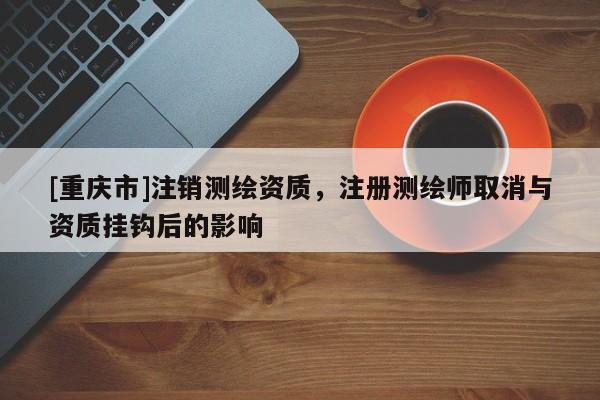 [重慶市]注銷(xiāo)測(cè)繪資質(zhì)，注冊(cè)測(cè)繪師取消與資質(zhì)掛鉤后的影響