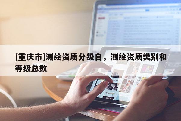 [重慶市]測繪資質(zhì)分級自，測繪資質(zhì)類別和等級總數(shù)