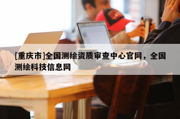 [重慶市]全國(guó)測(cè)繪資質(zhì)審查中心官網(wǎng)，全國(guó)測(cè)繪科技信息網(wǎng)