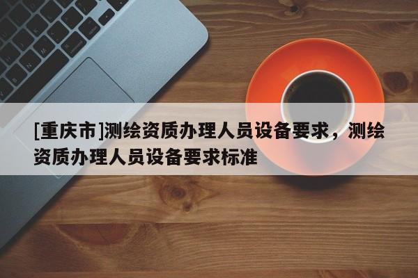 [重慶市]測(cè)繪資質(zhì)辦理人員設(shè)備要求，測(cè)繪資質(zhì)辦理人員設(shè)備要求標(biāo)準(zhǔn)