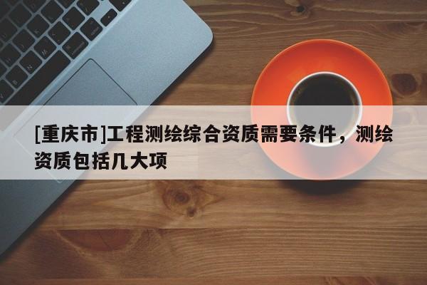 [重慶市]工程測(cè)繪綜合資質(zhì)需要條件，測(cè)繪資質(zhì)包括幾大項(xiàng)