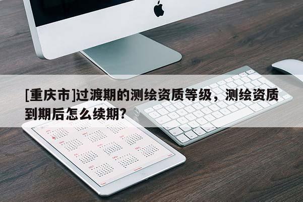 [重慶市]過(guò)渡期的測(cè)繪資質(zhì)等級(jí)，測(cè)繪資質(zhì)到期后怎么續(xù)期?