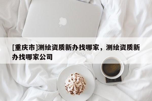 [重慶市]測繪資質(zhì)新辦找哪家，測繪資質(zhì)新辦找哪家公司