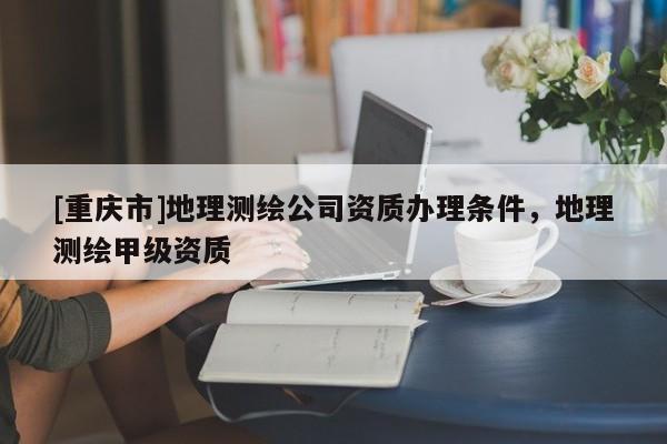 [重慶市]地理測(cè)繪公司資質(zhì)辦理?xiàng)l件，地理測(cè)繪甲級(jí)資質(zhì)