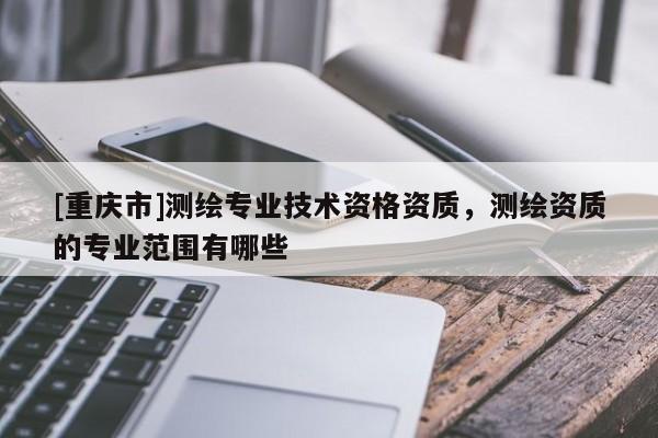 [重慶市]測繪專業(yè)技術資格資質，測繪資質的專業(yè)范圍有哪些