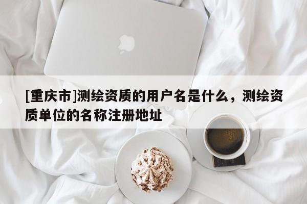 [重慶市]測繪資質(zhì)的用戶名是什么，測繪資質(zhì)單位的名稱注冊地址