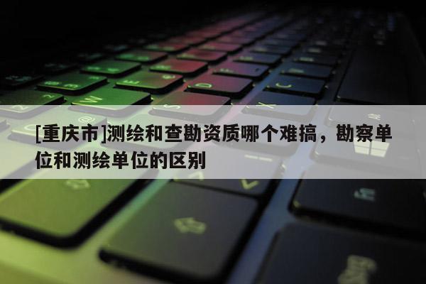 [重慶市]測繪和查勘資質(zhì)哪個難搞，勘察單位和測繪單位的區(qū)別