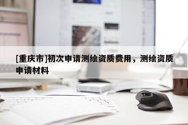 [重慶市]初次申請(qǐng)測繪資質(zhì)費(fèi)用，測繪資質(zhì)申請(qǐng)材料