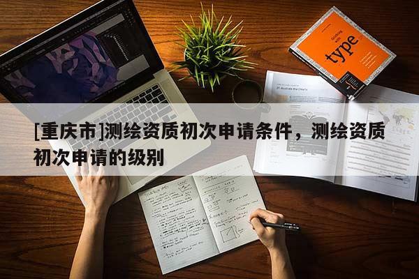 [重慶市]測繪資質(zhì)初次申請條件，測繪資質(zhì)初次申請的級(jí)別