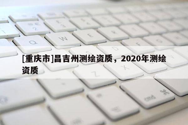 [重慶市]昌吉州測繪資質(zhì)，2020年測繪資質(zhì)