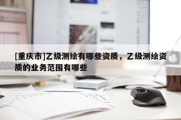 [重慶市]乙級測繪有哪些資質(zhì)，乙級測繪資質(zhì)的業(yè)務(wù)范圍有哪些