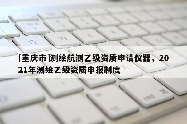 [重慶市]測(cè)繪航測(cè)乙級(jí)資質(zhì)申請(qǐng)儀器，2021年測(cè)繪乙級(jí)資質(zhì)申報(bào)制度