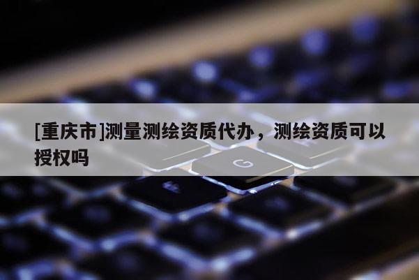 [重慶市]測量測繪資質(zhì)代辦，測繪資質(zhì)可以授權(quán)嗎