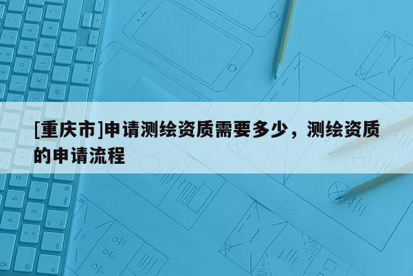 [重慶市]申請測繪資質(zhì)需要多少，測繪資質(zhì)的申請流程
