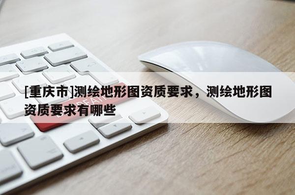 [重慶市]測(cè)繪地形圖資質(zhì)要求，測(cè)繪地形圖資質(zhì)要求有哪些