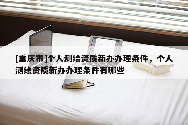 [重慶市]個(gè)人測繪資質(zhì)新辦辦理?xiàng)l件，個(gè)人測繪資質(zhì)新辦辦理?xiàng)l件有哪些